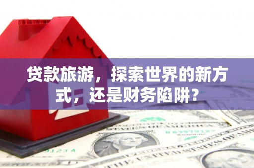 昌宁贷款旅游，探索世界的新方式，还是财务陷阱？