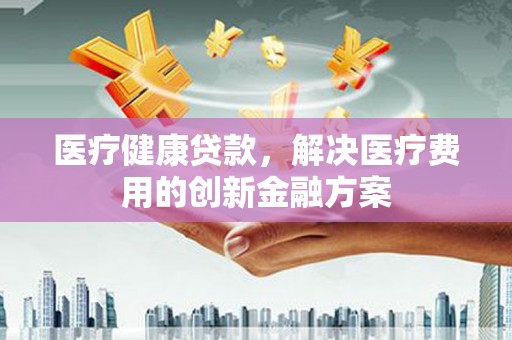 昌宁医疗健康贷款，解决医疗费用的创新金融方案