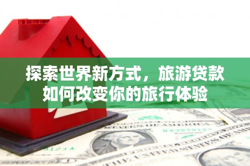 昌宁探索世界新方式，旅游贷款如何改变你的旅行体验